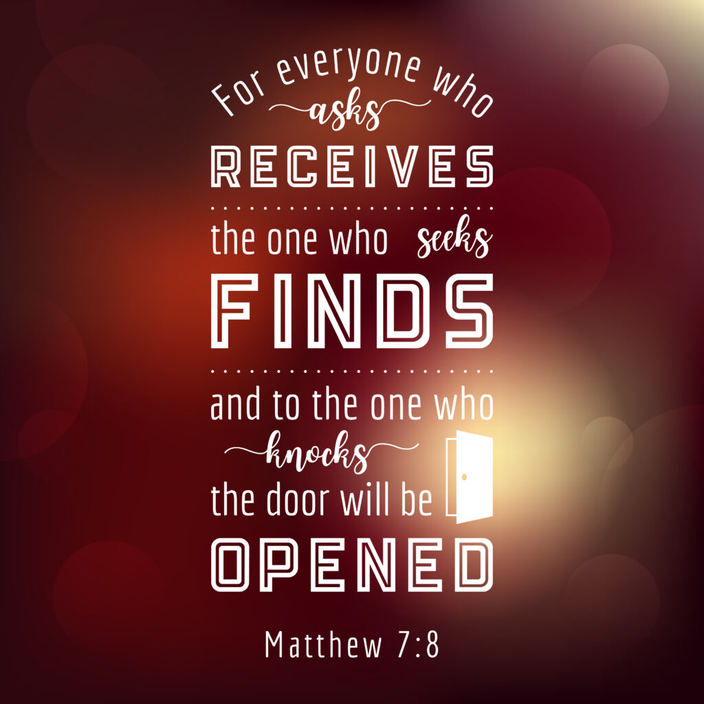 Matthew 7:8, for everyone who asks receives, the one who seeks finds, and to the one who knocks the door will be opened.